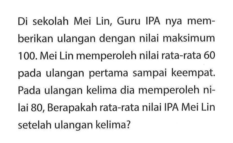 Di sekolah Mei Lin, Guru IPA nya memberikan ulangan dengan nilai maksimum 100. Mei Lin memperoleh nilai rata-rata 60 pada ulangan pertama sampai keempat. Pada ulangan kelima dia memperoleh nilai 80, Berapakah rata-rata nilai IPA Mei Lin setelah ulangan kelima?