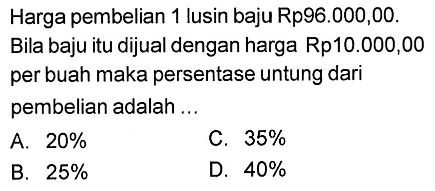 Harga pembelian 1 lusin baju Rp96.000,00. Bila baju itu dijual dengan harga Rp10.000,00 per buah maka persentase untung dari pembelian adalah ...