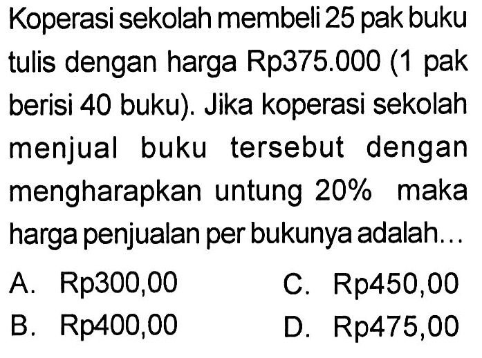 Koperasi sekolah membeli25 pak buku tulis dengan harga Rp375.000 (1 pak berisi 40 buku). Jika koperasi sekolah menjual buku tersebut dengan mengharapkan untung  20%  maka harga penjualan per bukunya adalah...