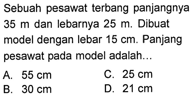 Sebuah pesawat terbang panjangnya 35 m dan lebarnya 25 m. Dibuat model dengan lebar 15 cm. Panjang pesawat pada model adalah...