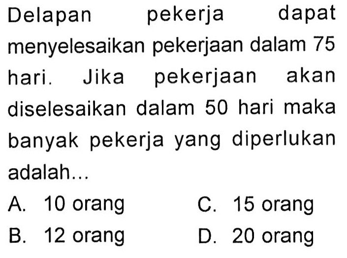 Delapan pekerja dapat menyelesaikan pekerjaan dalam 75 hari. Jika pekerjaan akan diselesaikan dalam 50 hari maka banyak pekerja yang diperlukan adalah...