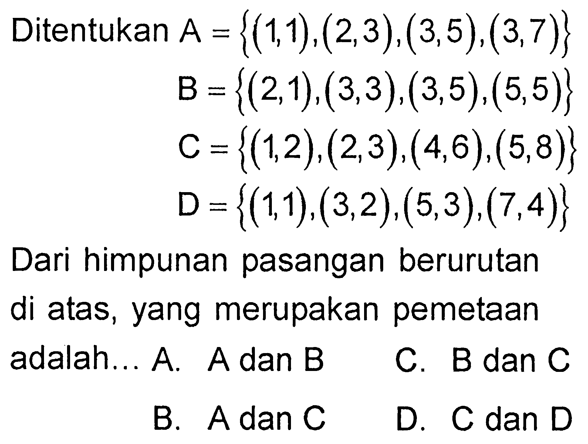 Ditentukan A = {(1, 1), (2, 3), (3, 5), (3, 7)} B = {(2, 1), (3, 3), (3, 5), (5, 5)} C= {(1, 2), (2, 3), (4, 6), (5, 8)} D = {(1, 1), (3, 2), (5, 3), (7, 4)} Dari himpunan pasangan berurutan di atas, yang merupakan pemetaan adalah....