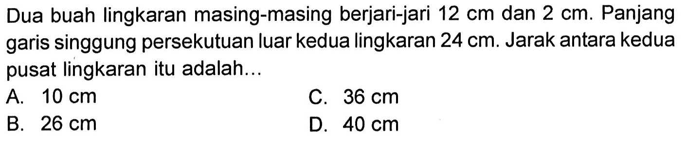 Dua buah lingkaran masing-masing berjari-jari 12 cm dan 2 cm. Panjang garis singgung persekutuan luar kedua lingkaran 24 cm. Jarak antara kedua pusat lingkaran itu adalah...