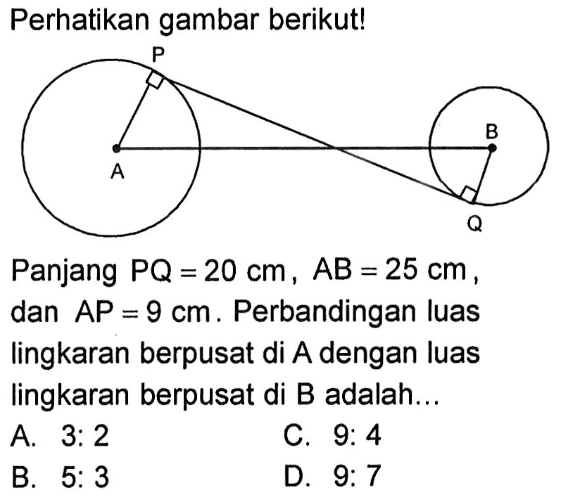 Perhatikan gambar berikut! P A B Q 
Panjang PQ=20 cm, AB=25 cm, dan AP=9 cm. Perbandingan luas lingkaran berpusat di A dengan luas lingkaran berpusat di B adalah...
A. 3: 2 C. 9: 4 B. 5: 3 D. 9: 7