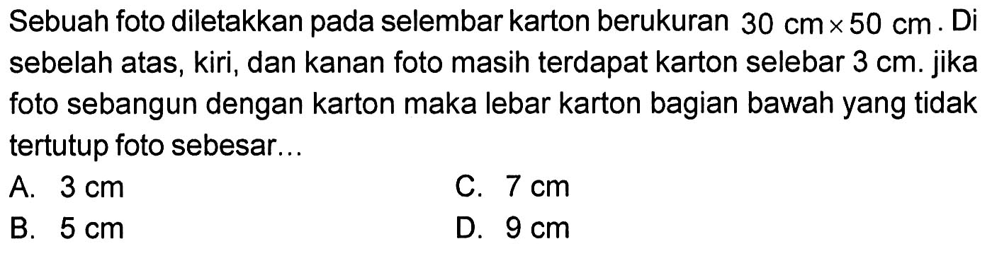 Sebuah foto diletakkan pada selembar karton berukuran 30 cm x 50 cm. Di sebelah atas, kiri, dan kanan foto masih terdapat karton selebar 3 cm. jika foto sebangun dengan karton maka lebar karton bagian bawah yang tidak tertutup foto sebesar...