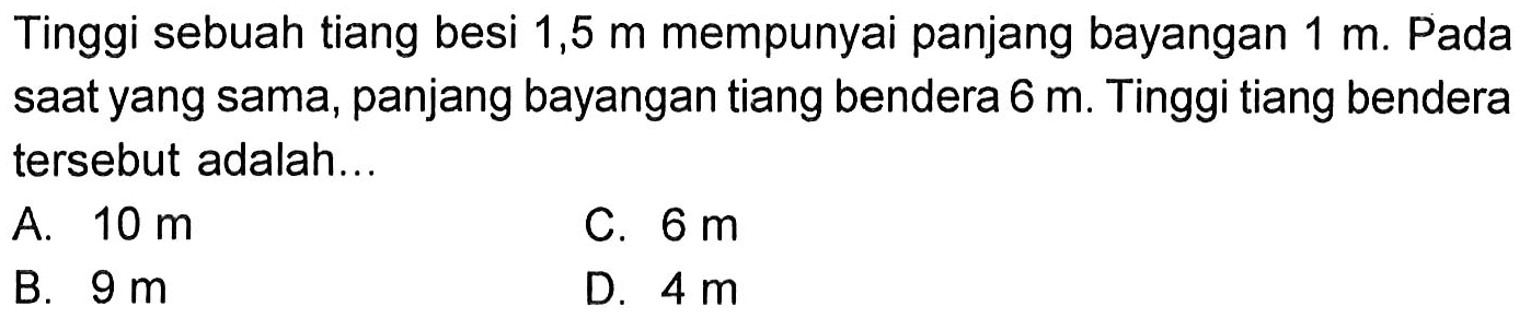 Tinggi sebuah tiang besi 1,5 m mempunyai panjang bayangan 1 m. Pada saat yang sama, panjang bayangan tiang bendera 6 m. Tinggi tiang bendera tersebut adalah ... 