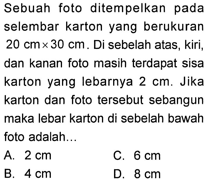 Sebuah foto ditempelkan pada selembar karton yang berukuran 20 cm x 30 cm. Di sebelah atas, kiri, dan kanan foto masih terdapat sisa karton yang lebarnya 2 cm. Jika karton dan foto tersebut sebangun maka lebar karton di sebelah bawah foto adalah... 