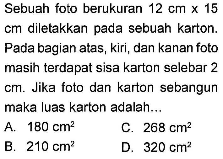 Sebuah foto berukuran  12 cm x 15   cm  diletakkan pada sebuah karton. Pada bagian atas, kiri, dan kanan foto masih terdapat sisa karton selebar 2  cm . Jika foto dan karton sebangun maka luas karton adalah...