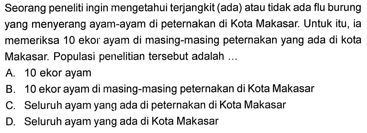 Seorang peneliti ingin mengetahui terjangkit (ada) atau tidak ada flu burung yang menyerang ayam-ayam di peternakan di Kota Makasar. Untuk itu, ia memeriksa 10 ekor ayam di masing-masing peternakan yang ada di kota Makasar. Populasi penelitian tersebut adalah...A. 10 ekor ayamB. 10 ekor ayam di masing-masing peternakan di Kota MakasarC. Seluruh ayam yang ada di peternakan di Kota MakasarD. Seluruh ayam yang ada di Kota Makasar