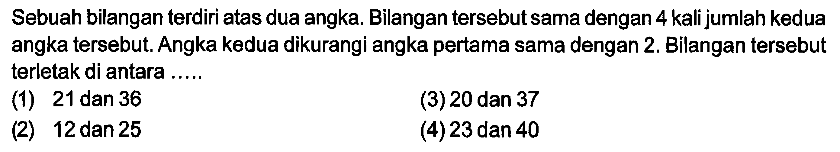 Sebuah bilangan terdiri atas dua angka. Bilangan tersebut sama dengan 4 kali jumlah kedua angka tersebut. Angka kedua dikurangi angka pertama sama dengan 2. Bilangan tersebut terletak di antara .....