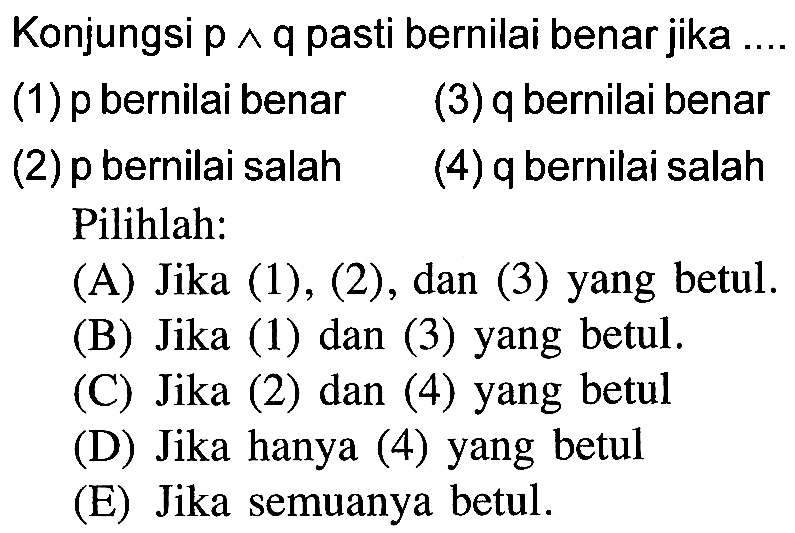 Konjungsi p ^ q pasti bernilai benar jika (1) p bernilai benar (2) p bernilai salah (3) q bernilai benar (4) q bernilai salah Pilihlah: (A) Jika (1), (2), dan (3) yang betul. (B) Jika (1) dan (3) yang betul. (C) Jika (2) dan (4) yang betul (D) Jika hanya (4) yang betul (E) Jika semuanya betul. 