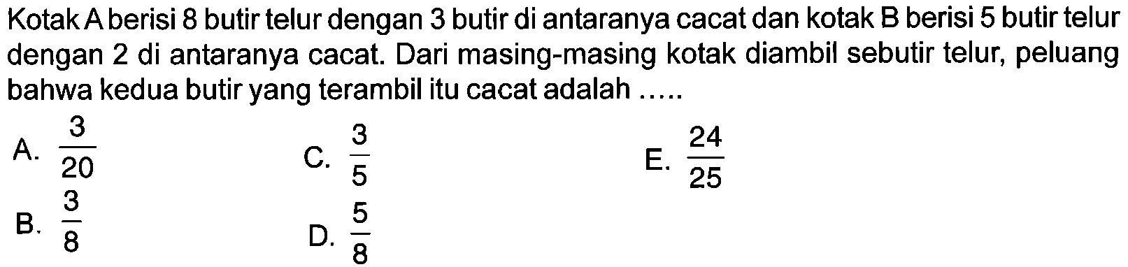 Kotak A berisi 8 butir telur dengan 3 butir di antaranya cacat dan kotak B berisi 5 butir telur dengan 2 di antaranya cacat. Dari masing-masing kotak diambil sebutir telur, peluang bahwa kedua butir yang terambil itu cacat adalah ..... 