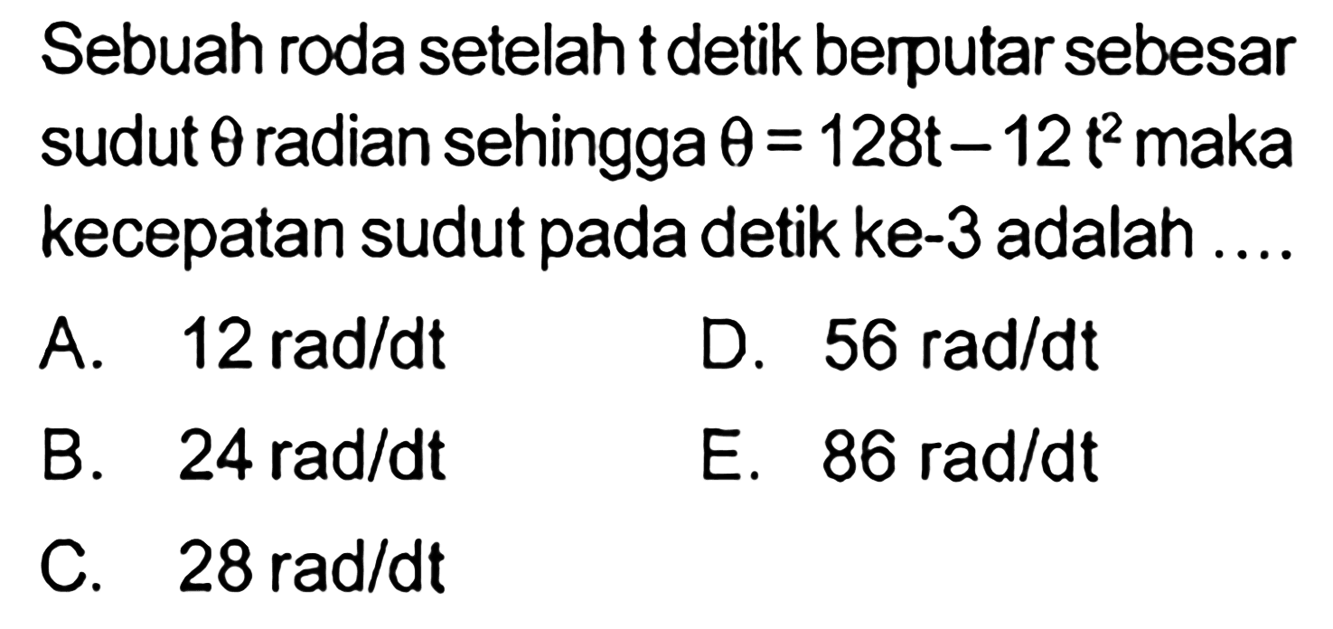 Sebuah roda setelah t detik berputar sebesar sudut theta radian sehingga theta=128t-12t^2 maka kecepatan sudut pada detik ke-3 adalah ....