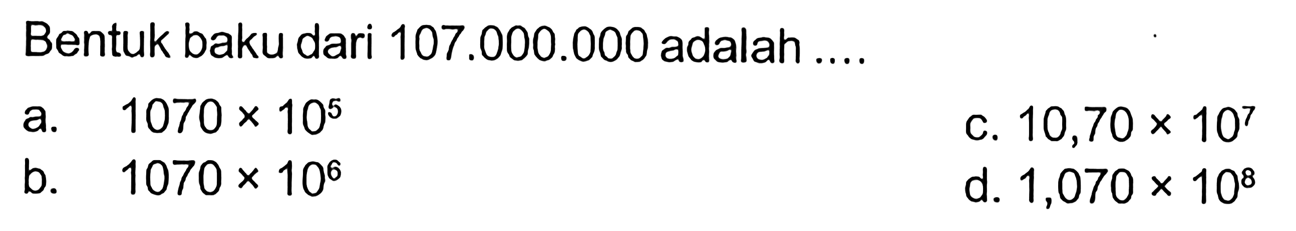 Bentuk baku dari 107.000.000 adalah .... a. 1070 x 10^5 c. 10,70x10^7 b. 1070 x 10^6 d. 1,070 x 10^8