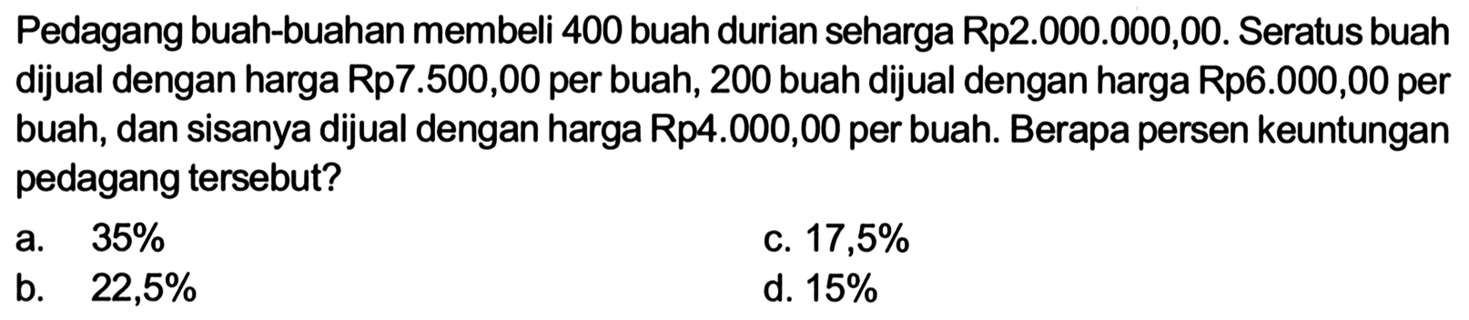 Pedagang buah-buahan membeli 400 buah durian seharga Rp2.000.000,00. Seratus buah dijual dengan harga Rp7.500,00 per buah, 200 buah dijual dengan harga Rp6.000,00 per buah, dan sisanya dijual dengan harga Rp4.000,00 per buah. Berapa persen keuntungan pedagang tersebut? 