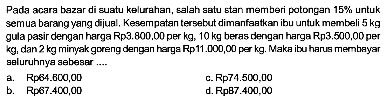 Pada acara bazar di suatu kelurahan, salah satu stan memberi potongan 15% untuk semua barang yang dijual. Kesempatan tersebut dimanfaatkan ibu untuk membeli 5 kg gula pasir dengan harga Rp3.800,00 per kg, 10 kg beras dengan harga Rp3.500,00 per kg, dan 2 kg minyak goreng dengan harga Rp11.000,00 per kg. Maka ibu harus membayar seluruhnya sebesar ....