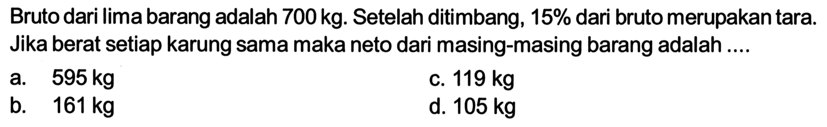 Bruto dari lima barang adalah  700 kg . Se telah ditimbang,  15%  dari bruto merupakantara. Jika berat setiap karung sama maka neto dari masing-masing barang adalah ....