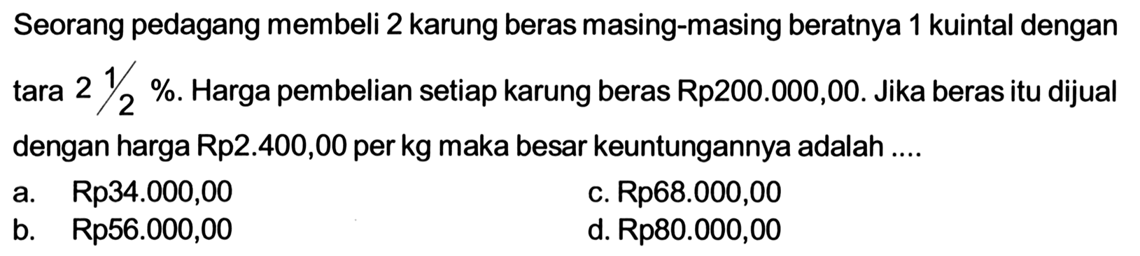 Seorang pedagang membeli 2 karung beras masing-masing beratnya 1 kuintal dengan tara 2 1/2%. Harga pembelian setiap karung beras Rp200.000,00. Jika beras itu dijual dengan harga Rp2.400,00 per kg maka besar keuntungannya adalah ....