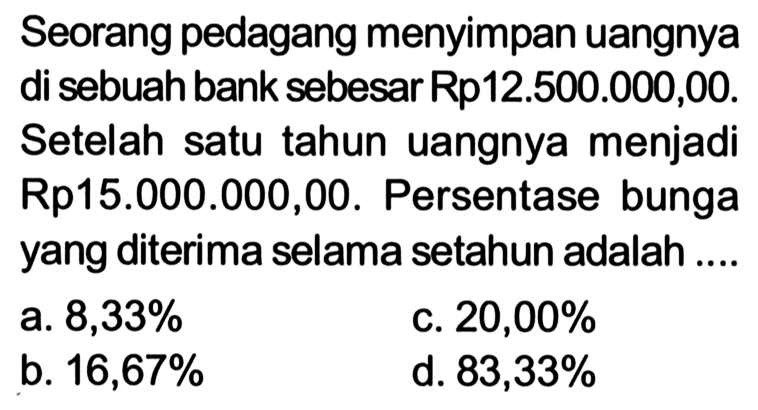 Seorang pedagang menyimpan uangnya di sebuah bank sebesar Rp12.500.000,00. Setelah satu tahun uangnya menjadi Rp15.000.000,00. Persentase bunga yang diterima selama setahun adalah ....