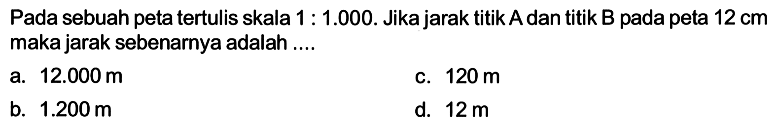 Pada sebuah peta tertulis skala 1:1.000. Jika jarak titik A dan titik B pada peta 12 cm maka jarak sebenarnya adalah ....