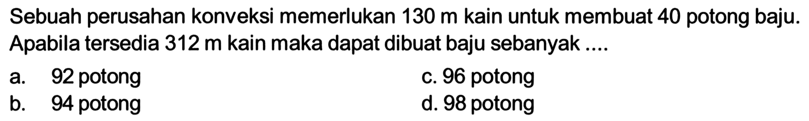 Sebuah perusahan konveksi memerlukan 130 m kain untuk membuat 40 potong baju. Apabila tersedia 312 m kain maka dapat dibuat baju sebanyak ....