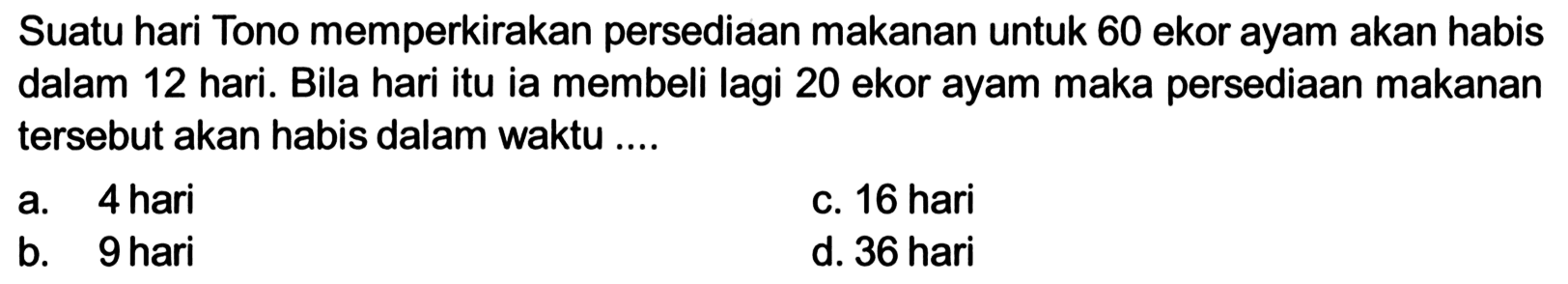 Suatu hari Tono memperkirakan persediaan makanan untuk 60 ekor ayam akan habis dalam 12 hari. Bila hari itu ia membeli lagi 20 ekor ayam maka persediaan makanan tersebut akan habis dalam waktu ....