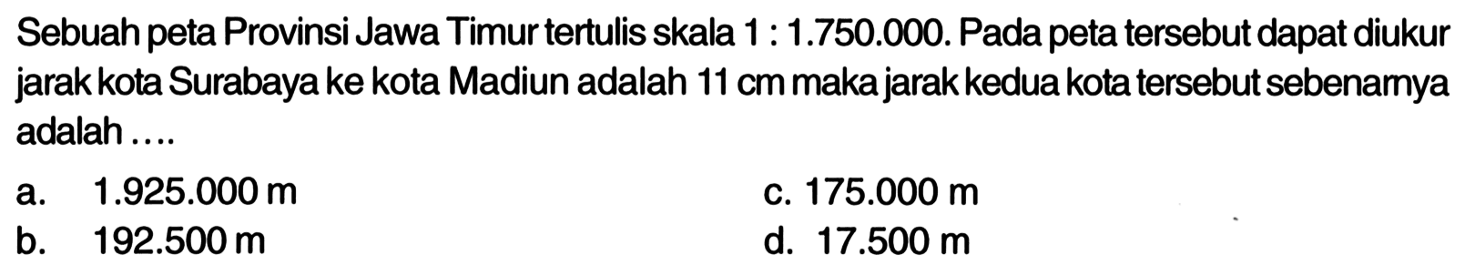 Sebuah peta Provinsi Jawa Timur tertulis skala 1 : 1.750.000. Pada peta tersebut dapat diukur jarak kota Surabaya ke kota Madiun adalah 11 cm makajarak kedua kota tersebut sebenamya adalah.... 