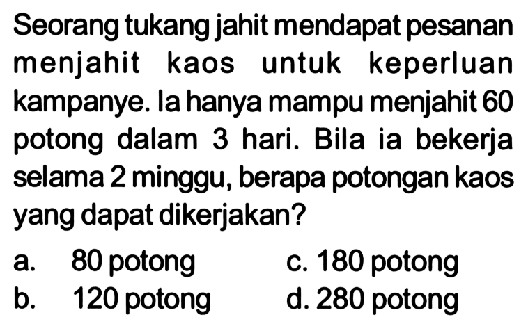 Seorang tukang jahit mendapat pesanan menjahit kaos untuk keperluan kampanye. la hanya mampu menjahit 60 potong dalam 3 hari. Bila ia bekerja selama 2 minggu, berapa potongan kaos yang dapat dikerjakan?