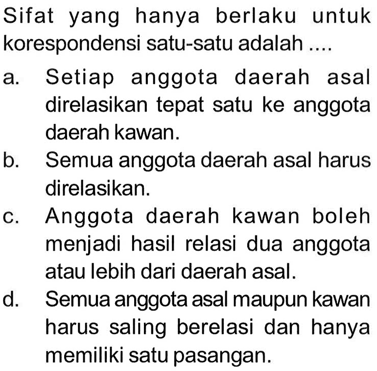 Sifat yang hanya berlaku untuk korespondensi satu-satu adalah ....
a. Setiap anggota daerah asal direlasikan tepat satu ke anggota daerah kawan.
b. Semua anggota daerah asal harus direlasikan.
c. Anggota daerah kawan boleh menjadi hasil relasi dua anggota atau lebih dari daerah asal.
d. Semua anggota asal maupun kawan harus saling berelasi dan hanya memiliki satu pasangan.