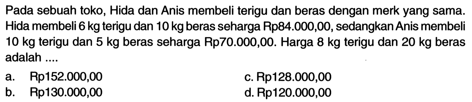 Pada sebuah toko, Hida dan Anis membeli terigu dan beras dengan merk yang sama. Hida membeli 6 kg terigu dan 10 kg beras seharga Rp84.000,00, sedangkan Anis membeli 10 kg terigu dan 5 kg beras seharga Rp70.000,00. Harga 8 kg terigu dan 20 kg beras adalah ....