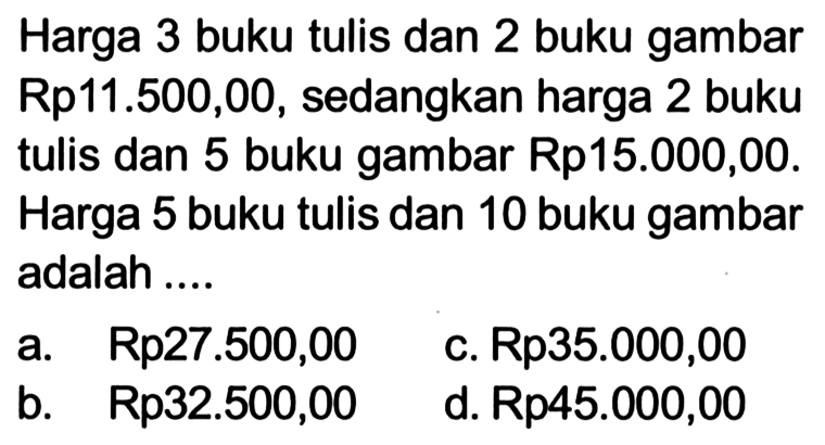 Harga 3 buku tulis dan 2 buku gambar Rp 11.500,00, sedangkan harga 2 buku tulis dan 5 buku gambar Rp 15.000,00. Harga 5 buku tulis dan 10 buku gambar adalah ....