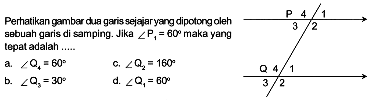 Perhatikan gambar dua garis sejajaryang dipotong oleh sebuah garis di samping. Jika sudut P1=60 maka yang tepat adalah .... P 4 1 3 2 Q 4 1 3 2 a. sudut Q4=60 c. sudut Q2=160 b. sudut Q3=30 d. sudut Q1=60 