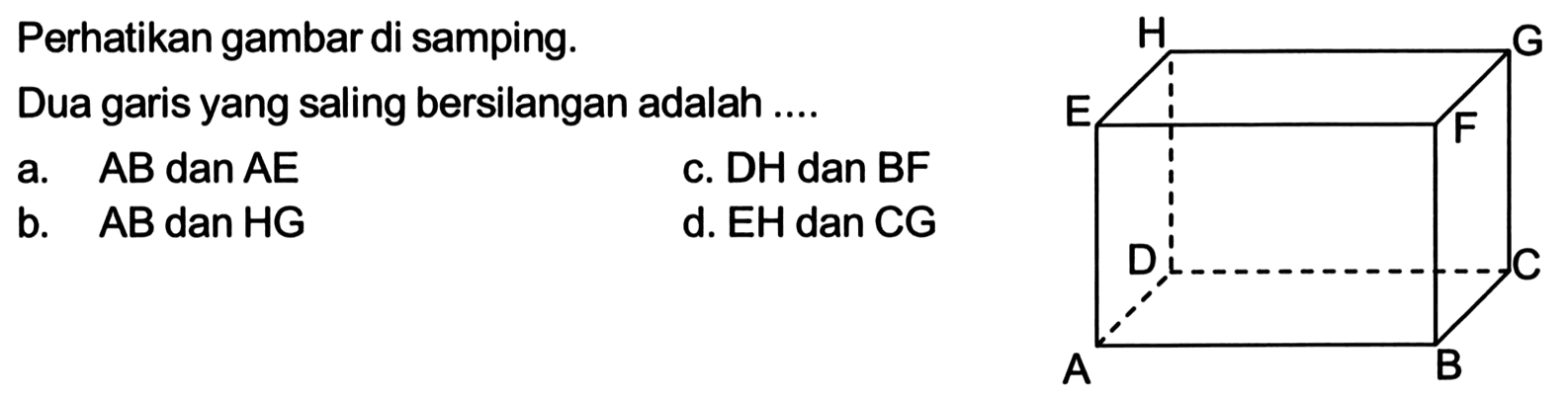 Perhatikan gambar di samping. H G E F D C A B Dua garis yang saling bersilangan adalah ....a. AB dan AE 
c. DH dan BF 
b. AB dan HG 
d. EH dan CG