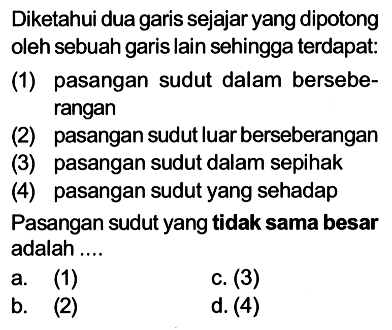 Diketahui dua garis sejajar yang dipotong oleh sebuah garis lain sehingga terdapat:
(1) pasangan sudut dalam berseberangan
(2) pasangan sudut luar berseberangan
(3) pasangan sudut dalam sepihak
(4) pasangan sudut yang sehadap
Pasangan sudut yang tidak sama besar adalah ....
