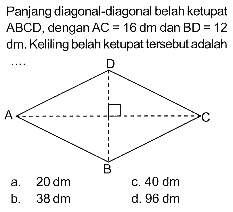 Panjang diagonal-diagonal belah ketupat  ABCD, dengan AC=16 dm dan BD=12 dm. Keliling belah ketupat tersebut adalah  ... a.  20 dm c.  40 dm b.  38 dm d.  96 dm 