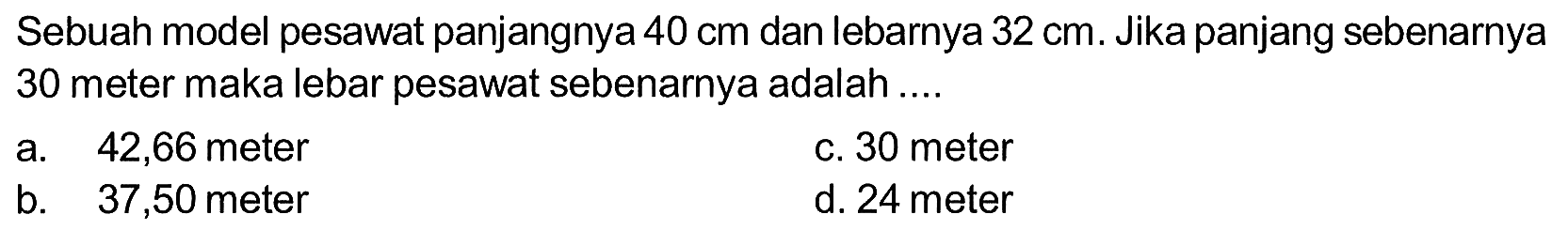 Sebuah model pesawat panjangnya 40 cm dan lebarnya 32 cm. Jika panjang sebenarnya 30 meter maka lebar pesawat sebenarnya adalah .... 