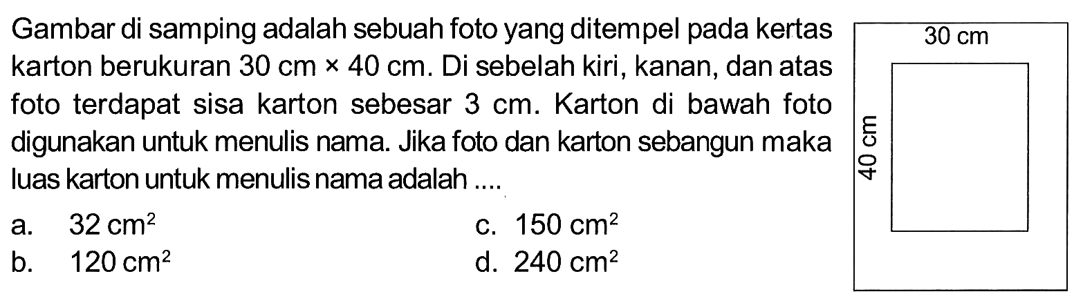 Gambar di samping adalah sebuah foto yang ditempel pada kertaskarton berukuran 30 cm x 40 cm. Di sebelah kiri, kanan, dan atasfoto terdapat sisa karton sebesar 3 cm. Karton di bawah fotodigunakan untuk menulis nama. Jika foto dan karton sebangun makaluas karton untuk menulis nama adalah ....