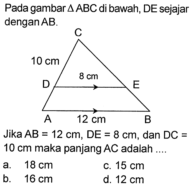 Pada gambar  segitiga ABC  di bawah, DE sejajar dengan  AB .C 10 cm D 8 cm  A 12 cm BJika  AB=12 cm, DE=8 cm , dan  DC=   10 cm  maka panjang  AC  adalah ....a.  18 cm c.  15 cm b.  16 cm d.  12 cm 