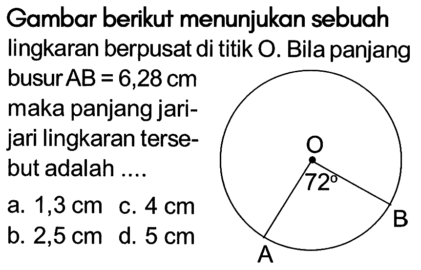 Gambar berikut menunjukan sebuah lingkaran berpusat di titik O. Bila panjang busur AB=6,28 cm maka panjang jarijari lingkaran tersebut adalah .... O 72 A B a. 1,3 cm c. 4 cm b. 2,5 cm d. 5 cm