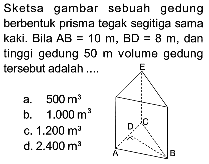 Sketsa gambar sebuah gedung berbentuk prisma tegak segitiga sama kaki. Bila A B=10 m, B D=8 m, dan tinggi gedung 50 m volume gedung tersebut adalah ....
