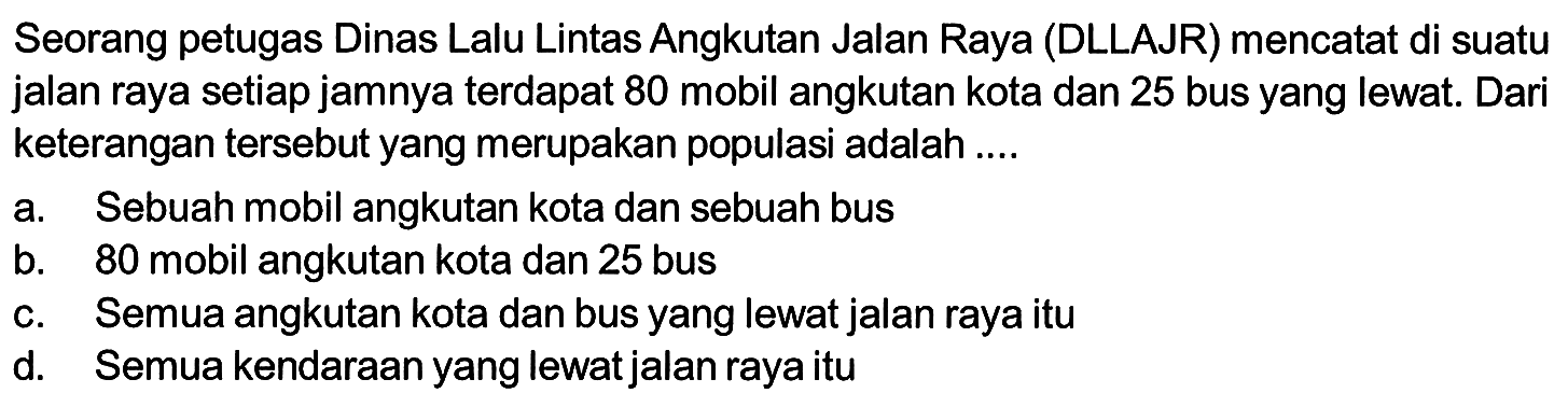 Seorang petugas Dinas Lalu Lintas Angkutan Jalan Raya (DLLAJR) mencatat di suatu jalan raya setiap jamnya terdapat 80 mobil angkutan kota dan 25 bus yang lewat. Dari keterangan tersebut yang merupakan populasi adalah ....a. Sebuah mobil angkutan kota dan sebuah busb. 80 mobil angkutan kota dan 25 busc. Semua angkutan kota dan bus yang lewat jalan raya itud. Semua kendaraan yang lewat jalan raya itu