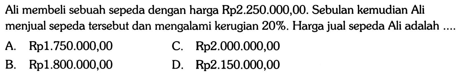 Ali membeli sebuah sepeda dengan harga Rp2.250.000,00. Sebulan kemudian Ali menjual sepeda tersebut dan mengalami kerugian 20%. Harga jual sepeda Ali adalah ....