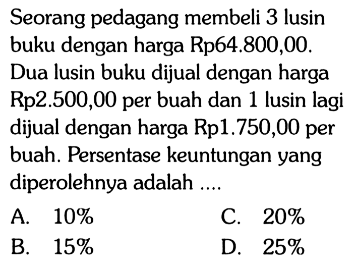 Seorang pedagang membeli 3 lusin buku dengan harga Rp64.800,00. Dua lusin buku dijual dengan harga Rp2.500,00 per buah dan 1 lusin lagi dijual dengan harga Rp1.750,00 per buah. Persentase keuntungan yang diperolehnya adalah .... 