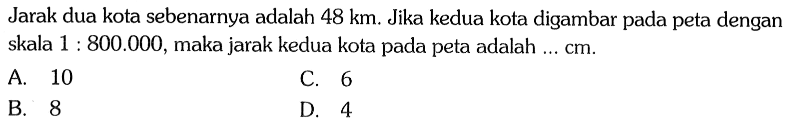 Jarak dua kota sebenarnya adalah  48 km . Jika kedua kota digambar pada peta dengan skala  1 : 800.000 , maka jarak kedua kota pada peta adalah  ... cm .