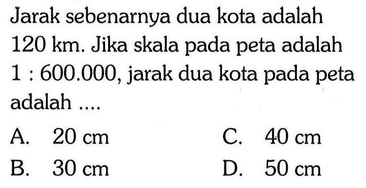 Jarak sebenarnya dua kota adalah 120 km. Jika skala pada peta adalah 1:600.000, jarak dua kota pada peta adalah ...