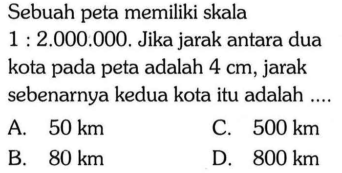 Sebuah peta memiliki skala 1: 2.000.000. Jika jarak antara dua kota pada peta adalah 4 cm, jarak sebenarnya kedua kota itu adalah ....