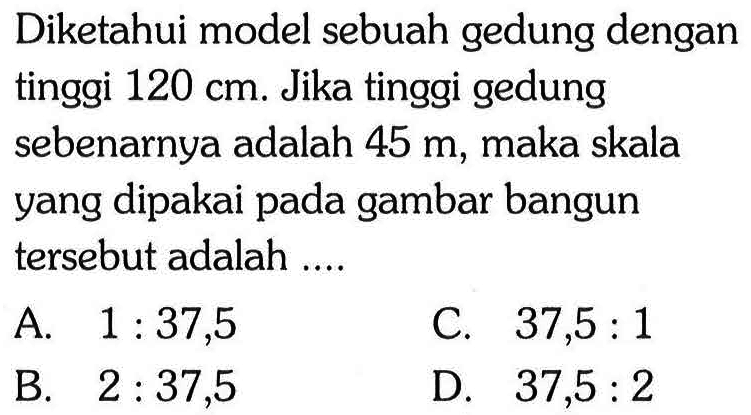 Diketahui model sebuah gedung dengan tinggi 120 cm. Jika tinggi gedung sebenarnya adalah 45 m, maka skala yang dipakai pada gambar bangun tersebut adalah .... 