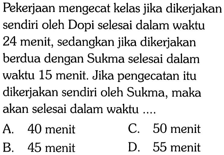 Pekerjaan mengecat kelas jika dikerjakan sendiri oleh Dopi selesai dalam waktu 24 menit, sedangkan jika dikerjakan berdua dengan Sukma selesai dalam waktu 15 menit. Jika pengecatan itu dikerjakan sendiri oleh Sukma, maka akan selesai dalam waktu ....