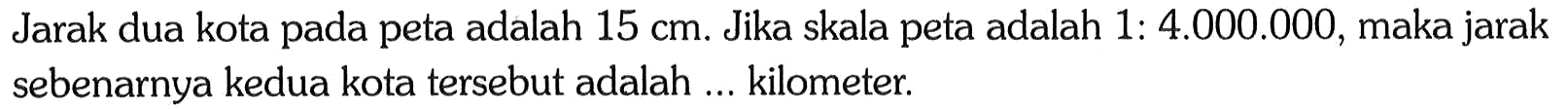 Jarak dua kota pada peta adalah 15 cm. Jika skala peta adalah 1: 4.000.000, maka jarak sebenarnya kedua kota tersebut adalah ... kilometer.