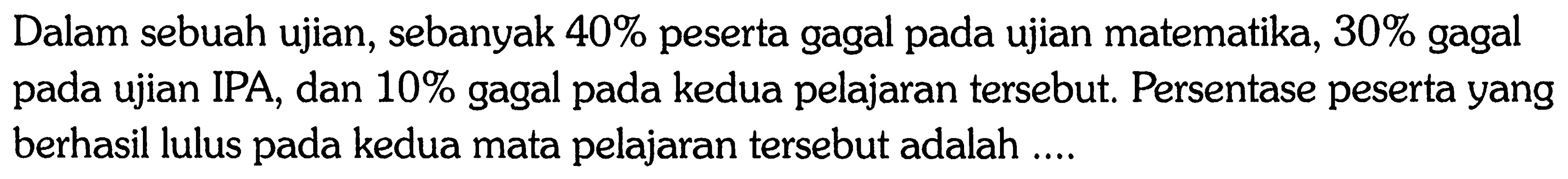 Dalam sebuah ujian, sebanyak 40 % peserta gagal pada ujian matematika, 30 % gagal pada ujian IPA, dan 10 % gagal pada kedua pelajaran tersebut. Persentase peserta yang berhasil lulus pada kedua mata pelajaran tersebut adalah ....